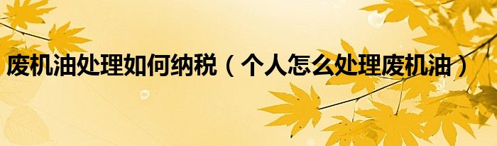 廢機油處理如何納稅（個人怎么處理廢機油）