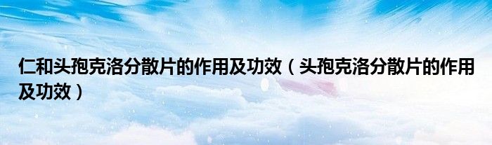 仁和頭孢克洛分散片的作用及功效（頭孢克洛分散片的作用及功效）