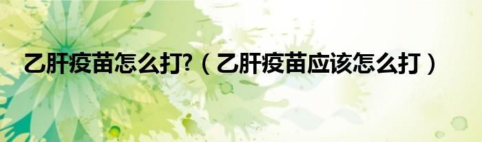乙肝疫苗怎么打?（乙肝疫苗應(yīng)該怎么打）