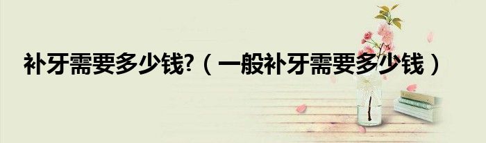 補牙需要多少錢?（一般補牙需要多少錢）