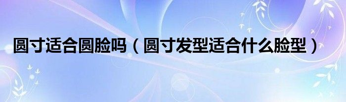 圓寸適合圓臉嗎（圓寸發(fā)型適合什么臉型）