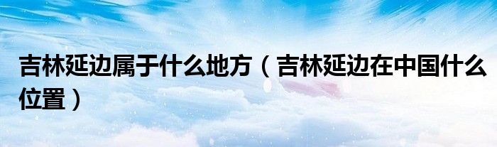 吉林延邊屬于什么地方（吉林延邊在中國什么位置）