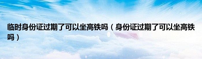 臨時(shí)身份證過(guò)期了可以坐高鐵嗎（身份證過(guò)期了可以坐高鐵嗎）