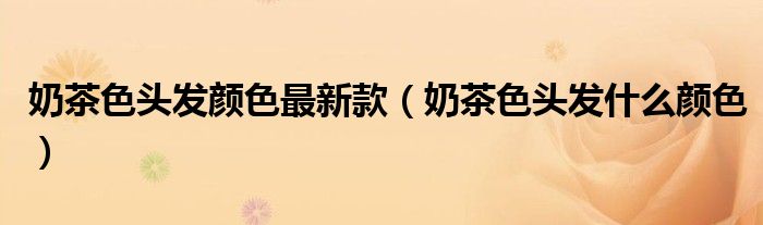 奶茶色頭發(fā)顏色最新款（奶茶色頭發(fā)什么顏色）