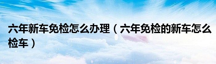 六年新車(chē)免檢怎么辦理（六年免檢的新車(chē)怎么檢車(chē)）