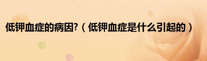 低鉀血癥的病因?（低鉀血癥是什么引起的）