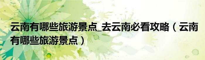 云南有哪些旅游景點_去云南必看攻略（云南有哪些旅游景點）
