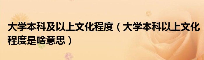大學(xué)本科及以上文化程度（大學(xué)本科以上文化程度是啥意思）
