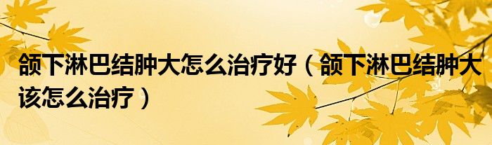 頜下淋巴結(jié)腫大怎么治療好（頜下淋巴結(jié)腫大該怎么治療）