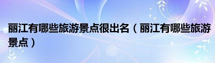 麗江有哪些旅游景點(diǎn)很出名（麗江有哪些旅游景點(diǎn)）