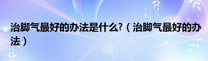 治腳氣最好的辦法是什么?（治腳氣最好的辦法）