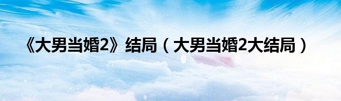 《大男當(dāng)婚2》結(jié)局（大男當(dāng)婚2大結(jié)局）