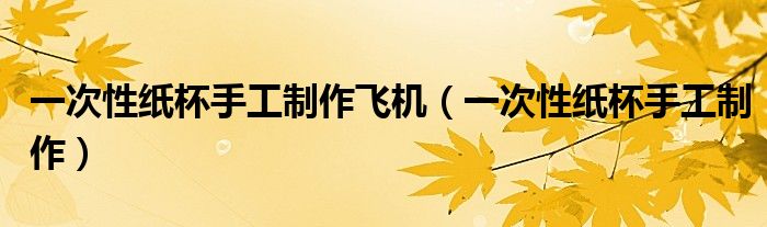 一次性紙杯手工制作飛機(jī)（一次性紙杯手工制作）