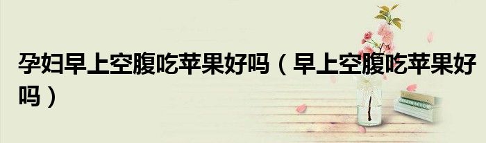 孕婦早上空腹吃蘋果好嗎（早上空腹吃蘋果好嗎）