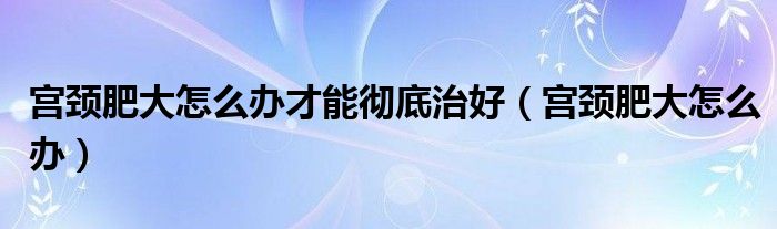 宮頸肥大怎么辦才能徹底治好（宮頸肥大怎么辦）