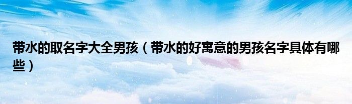帶水的取名字大全男孩（帶水的好寓意的男孩名字具體有哪些）