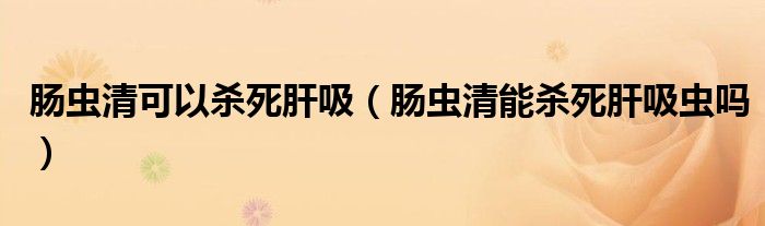 腸蟲清可以殺死肝吸（腸蟲清能殺死肝吸蟲嗎）