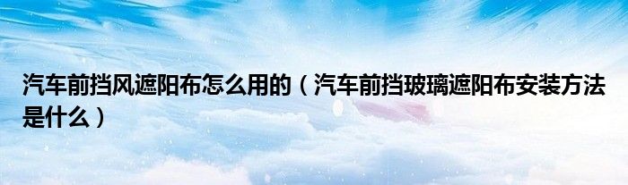 汽車前擋風(fēng)遮陽布怎么用的（汽車前擋玻璃遮陽布安裝方法是什么）