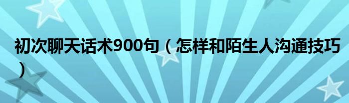 初次聊天話術900句（怎樣和陌生人溝通技巧）