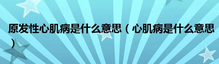 原發(fā)性心肌病是什么意思（心肌病是什么意思）
