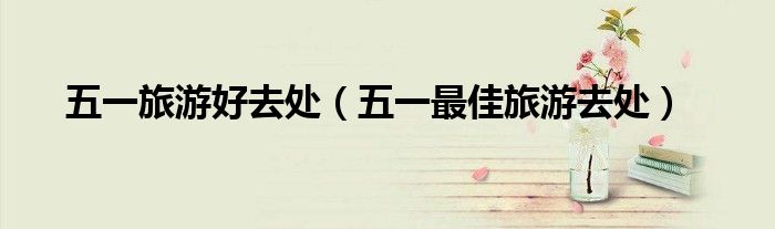 五一旅游好去處（五一最佳旅游去處）