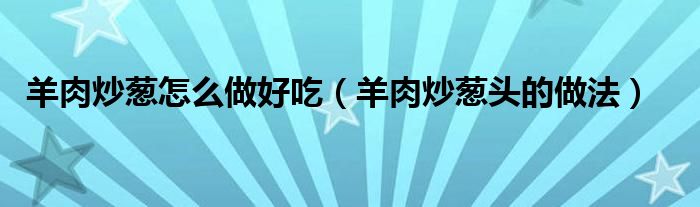 羊肉炒蔥怎么做好吃（羊肉炒蔥頭的做法）
