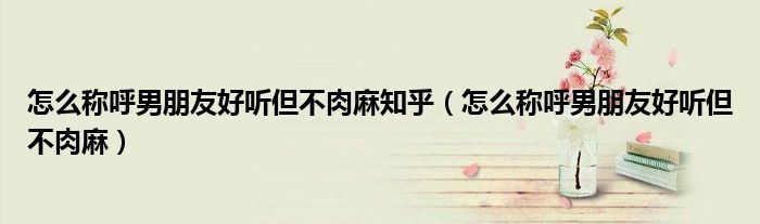 怎么稱呼男朋友好聽但不肉麻知乎（怎么稱呼男朋友好聽但不肉麻）