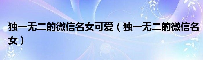 獨(dú)一無二的微信名女可愛（獨(dú)一無二的微信名女）