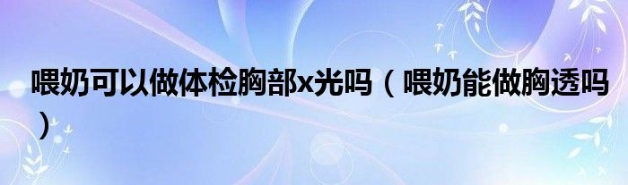 喂奶可以做體檢胸部x光嗎（喂奶能做胸透嗎）