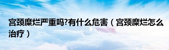 宮頸糜爛嚴重嗎?有什么危害（宮頸糜爛怎么治療）