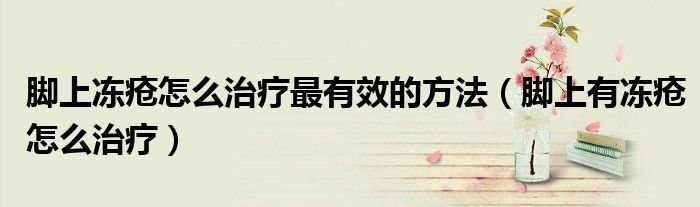 腳上凍瘡怎么治療最有效的方法（腳上有凍瘡怎么治療）