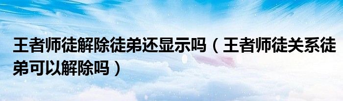 王者師徒解除徒弟還顯示嗎（王者師徒關系徒弟可以解除嗎）