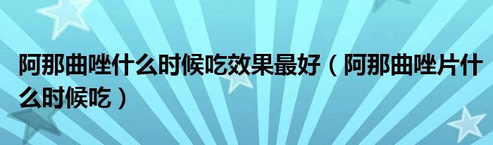 阿那曲唑什么時候吃效果最好（阿那曲唑片什么時候吃）