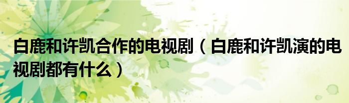 白鹿和許凱合作的電視?。ò茁购驮S凱演的電視劇都有什么）
