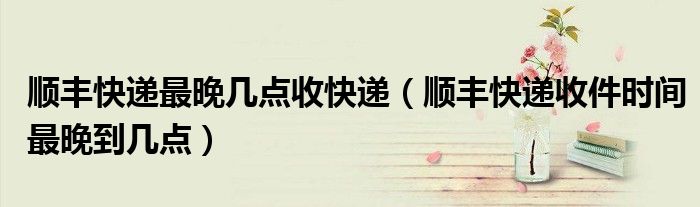 順豐快遞最晚幾點收快遞（順豐快遞收件時間最晚到幾點）