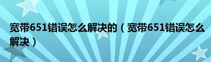 寬帶651錯(cuò)誤怎么解決的（寬帶651錯(cuò)誤怎么解決）