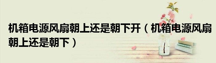 機(jī)箱電源風(fēng)扇朝上還是朝下開（機(jī)箱電源風(fēng)扇朝上還是朝下）