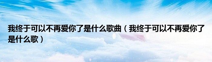 我終于可以不再愛你了是什么歌曲（我終于可以不再愛你了是什么歌）