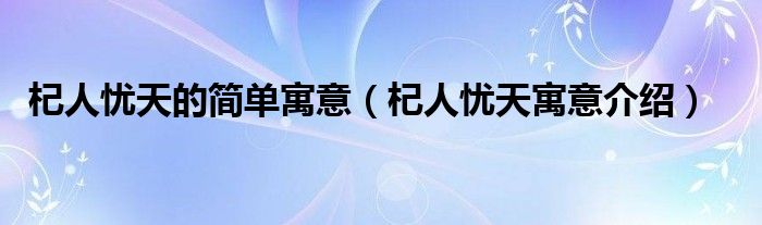 杞人憂天的簡單寓意（杞人憂天寓意介紹）