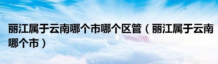 麗江屬于云南哪個市哪個區(qū)管（麗江屬于云南哪個市）