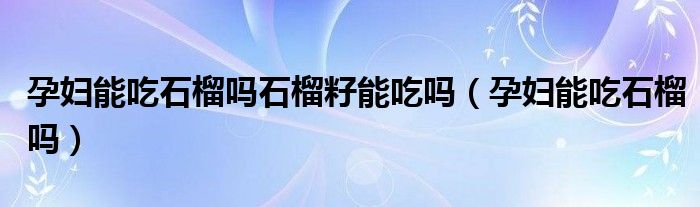 孕婦能吃石榴嗎石榴籽能吃嗎（孕婦能吃石榴嗎）