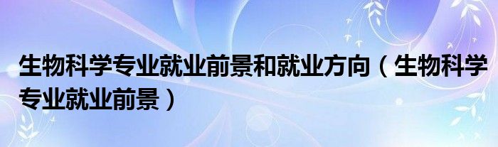 生物科學(xué)專業(yè)就業(yè)前景和就業(yè)方向（生物科學(xué)專業(yè)就業(yè)前景）