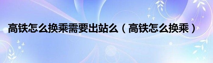 高鐵怎么換乘需要出站么（高鐵怎么換乘）