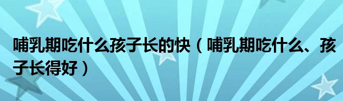 哺乳期吃什么孩子長(zhǎng)的快（哺乳期吃什么、孩子長(zhǎng)得好）