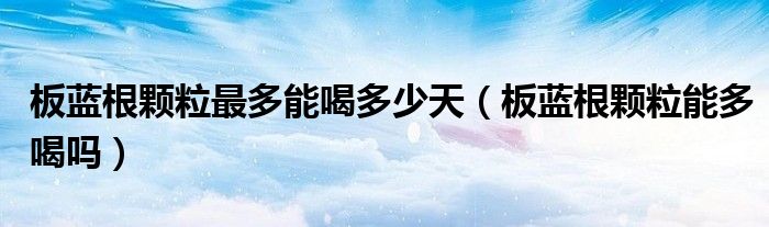 板藍(lán)根顆粒最多能喝多少天（板藍(lán)根顆粒能多喝嗎）