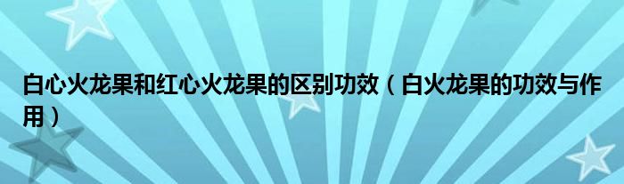 白心火龍果和紅心火龍果的區(qū)別功效（白火龍果的功效與作用）