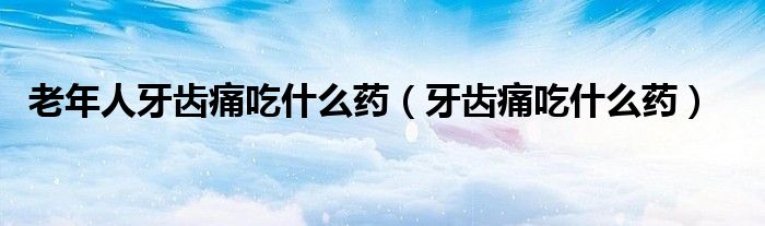 老年人牙齒痛吃什么藥（牙齒痛吃什么藥）