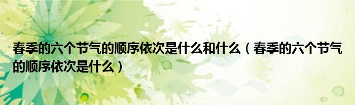 春季的六個(gè)節(jié)氣的順序依次是什么和什么（春季的六個(gè)節(jié)氣的順序依次是什么）
