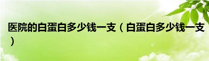 醫(yī)院的白蛋白多少錢一支（白蛋白多少錢一支）