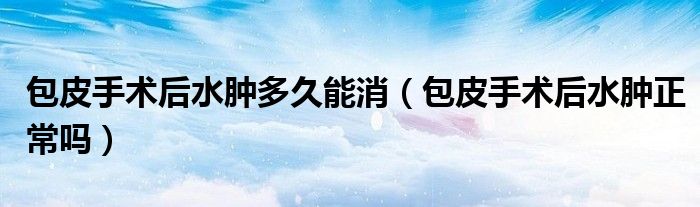 包皮手術后水腫多久能消（包皮手術后水腫正常嗎）
